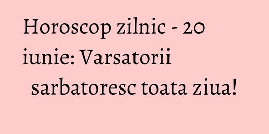 Horoscop zilnic - 20 iunie: Varsatorii sarbatoresc toata ziua!
