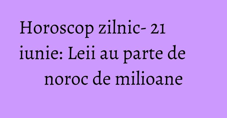 Horoscop zilnic- 21 iunie: Leii au parte de noroc de milioane Horoscop zilnic- 21 iunie: Leii au parte de noroc de milioane