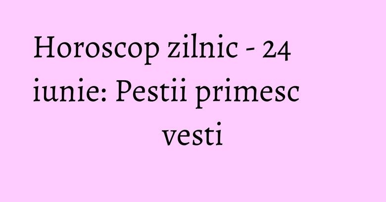Horoscop zilnic - 24 iunie: Pestii primesc vesti