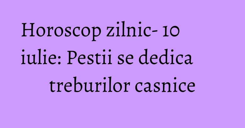 Horoscop zilnic- 10 iulie: Pestii se dedica treburilor casnice