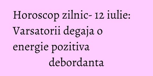 Horoscop zilnic- 12 iulie: Varsatorii degaja o energie pozitiva debordanta