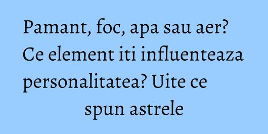 Pamant, foc, apa sau aer? Ce element iti influenteaza personalitatea? Uite ce spun astrele