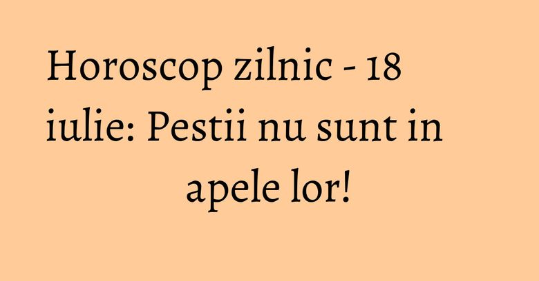 Horoscop zilnic - 18 iulie: Pestii nu sunt in apele lor! Horoscop zilnic - 18 iulie: Pestii nu sunt in apele lor!