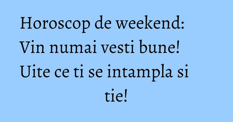 Horoscop de weekend: Vin numai vesti bune! Uite ce ti se intampla si tie!