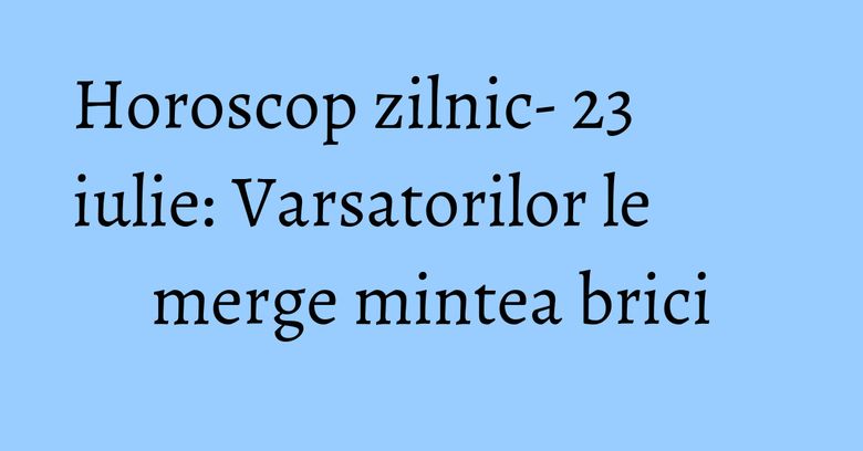 Horoscop zilnic- 23 iulie: Varsatorilor le merge mintea brici Horoscop zilnic- 23 iulie: Varsatorilor le merge mintea brici