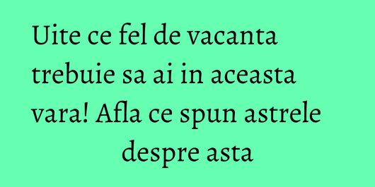 Uite ce fel de vacanta trebuie sa ai in aceasta vara! Afla ce spun astrele despre asta