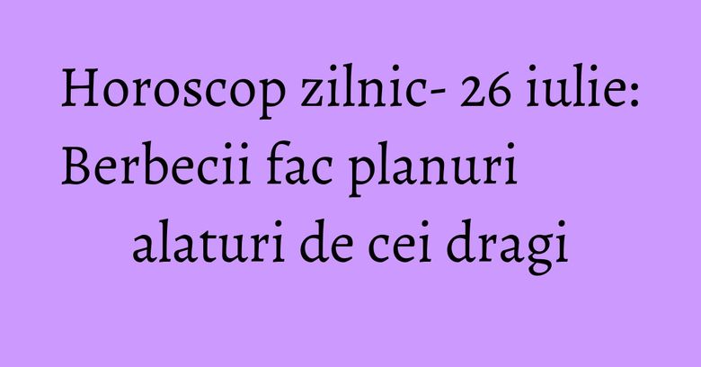 Horoscop zilnic- 26 iulie: Berbecii fac planuri alaturi de cei dragi
