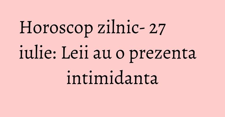 Horoscop zilnic- 27 iulie: Leii au o prezenta intimidanta