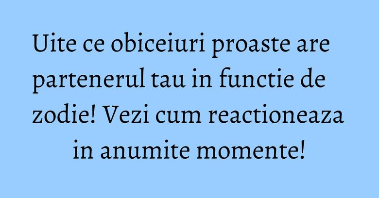 Uite ce obiceiuri proaste are partenerul tau in functie de zodie! Vezi cum reactioneaza in anumite momente!