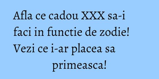 Afla ce cadou XXX sa-i faci in functie de zodie! Vezi ce i-ar placea sa primeasca!
