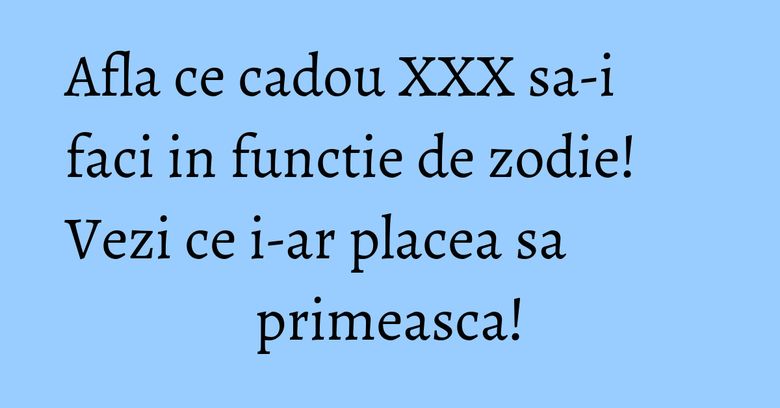 Afla ce cadou XXX sa-i faci in functie de zodie! Vezi ce i-ar placea sa primeasca! Afla ce cadou XXX sa-i faci in functie de zodie! Vezi ce i-ar placea sa primeasca!