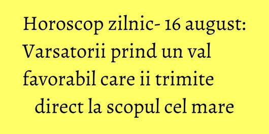 Horoscop zilnic- 16 august: Varsatorii prind un val favorabil care ii trimite direct la scopul cel mare