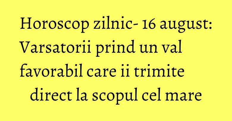 Horoscop zilnic- 16 august: Varsatorii prind un val favorabil care ii trimite direct la scopul cel mare
