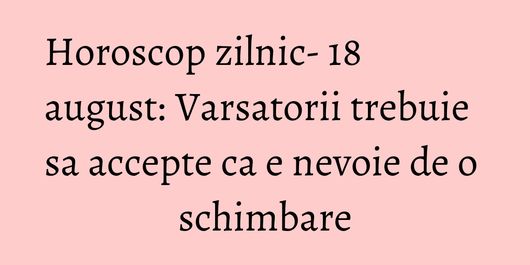 Horoscop zilnic- 18 august: Varsatorii trebuie sa accepte ca e nevoie de o schimbare