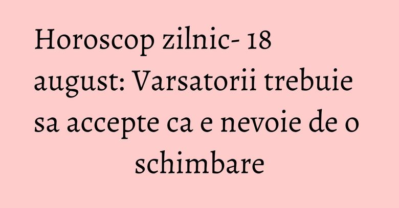 Horoscop zilnic- 18 august: Varsatorii trebuie sa accepte ca e nevoie de o schimbare Horoscop zilnic- 18 august: Varsatorii trebuie sa accepte ca e nevoie de o schimbare