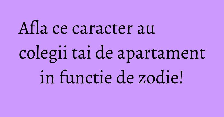 Afla ce caracter au colegii tai de apartament in functie de zodie! Afla ce caracter au colegii tai de apartament in functie de zodie!