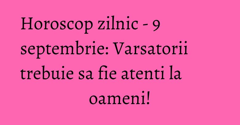 Horoscop zilnic - 9 septembrie: Varsatorii trebuie sa fie atenti la oameni!
