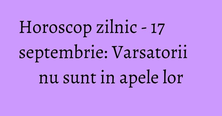 Horoscop zilnic - 17 septembrie: Varsatorii nu sunt in apele lor Horoscop zilnic - 17 septembrie: Varsatorii nu sunt in apele lor