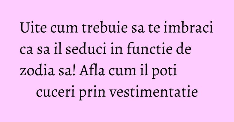 Uite cum trebuie sa te imbraci ca sa il seduci in functie de zodia sa! Afla cum il poti cuceri prin vestimentatie