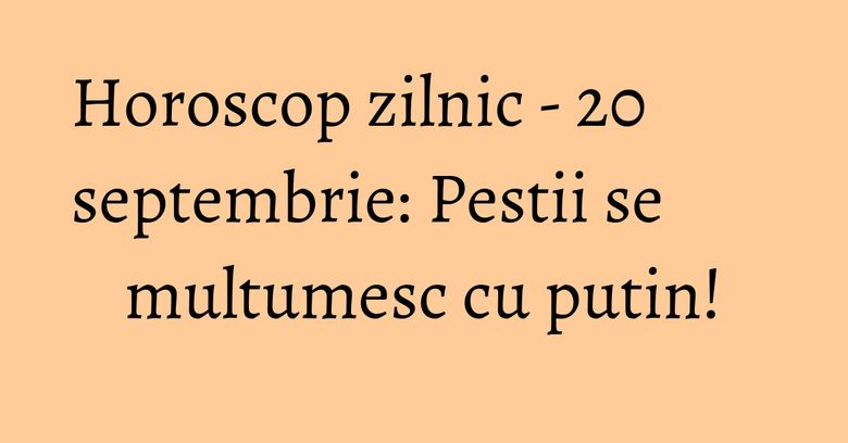 Horoscop zilnic - 20 septembrie: Pestii se multumesc cu putin!
