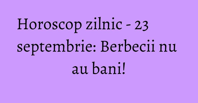 Horoscop zilnic - 23 septembrie: Berbecii nu au bani!