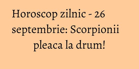 Horoscop zilnic - 26 septembrie: Scorpionii pleaca la drum!