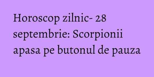 Horoscop zilnic- 28 septembrie: Scorpionii apasa pe butonul de pauza