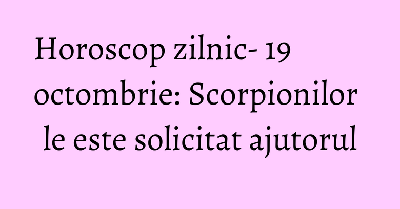 Horoscop zilnic- 19 octombrie: Scorpionilor le este solicitat ajutorul