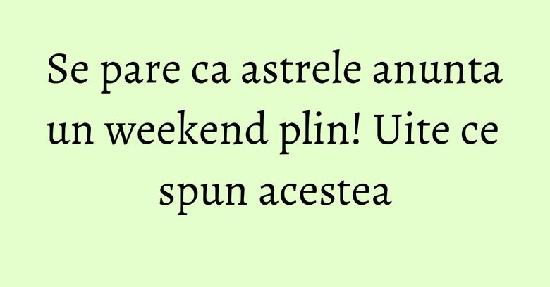 Se pare ca astrele anunta un weekend plin! Uite ce spun acestea