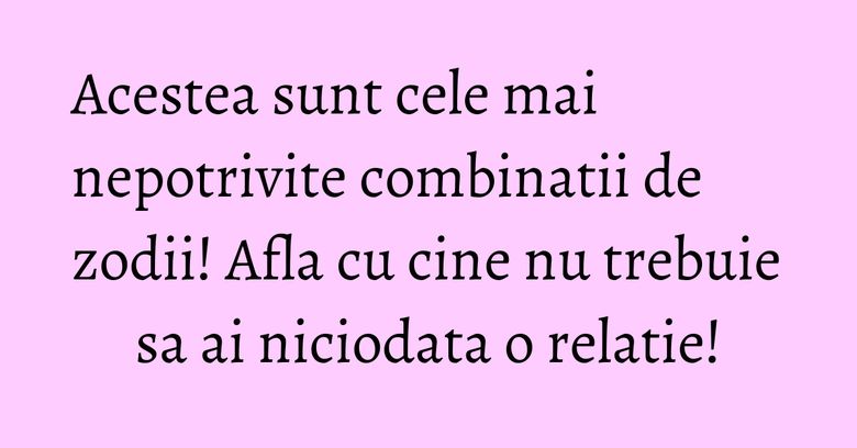 Acestea sunt cele mai nepotrivite combinatii de zodii! Afla cu cine nu trebuie sa ai niciodata o relatie!