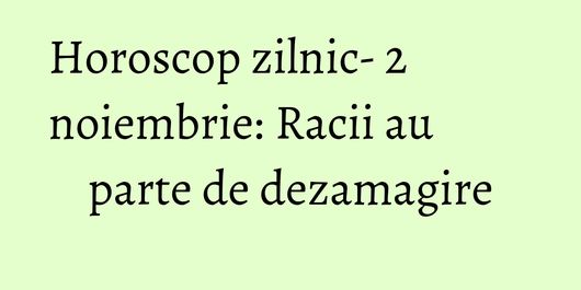 Horoscop zilnic- 2 noiembrie: Racii au parte de dezamagire