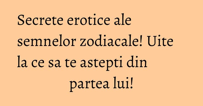 Secrete erotice ale semnelor zodiacale! Uite la ce sa te astepti din partea lui!