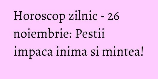 Horoscop zilnic - 26 noiembrie: Pestii impaca inima si mintea!