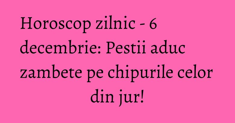 Horoscop zilnic - 6 decembrie: Pestii aduc zambete pe chipurile celor din jur! Horoscop zilnic - 6 decembrie: Pestii aduc zambete pe chipurile celor din jur!