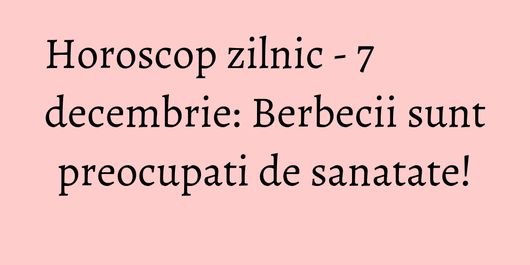 Horoscop zilnic - 7 decembrie: Berbecii sunt preocupati de sanatate!