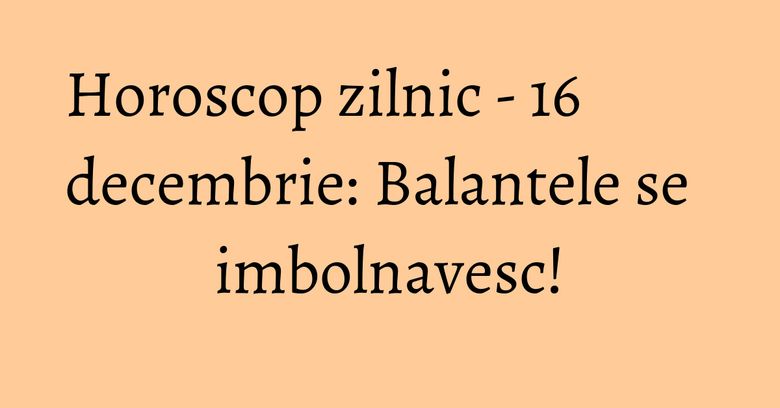 Horoscop zilnic - 16 decembrie: Balantele se imbolnavesc!