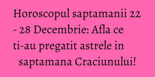 Horoscopul saptamanii 22 - 28 Decembrie: Afla ce ti-au pregatit astrele in saptamana Craciunului!
