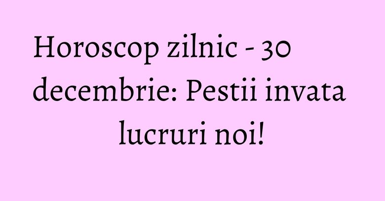 Horoscop zilnic - 30 decembrie: Pestii invata lucruri noi! Horoscop zilnic - 30 decembrie: Pestii invata lucruri noi!