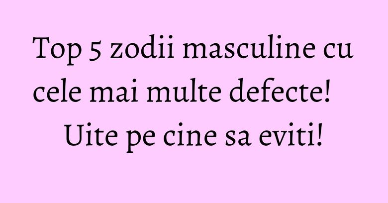 Top 5 zodii masculine cu cele mai multe defecte! Uite pe cine sa eviti! Top 5 zodii masculine cu cele mai multe defecte! Uite pe cine sa eviti!