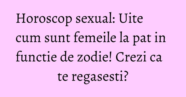 Horoscop sexual: Uite cum sunt femeile la pat in functie de zodie! Crezi ca te regasesti?