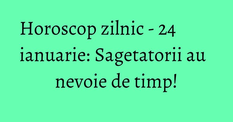 Horoscop zilnic - 24 ianuarie: Sagetatorii au nevoie de timp!