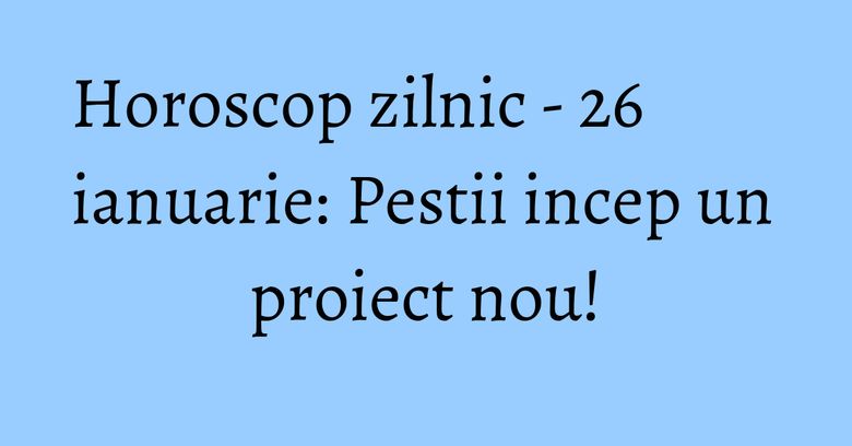 Horoscop zilnic - 26 ianuarie: Pestii incep un proiect nou!