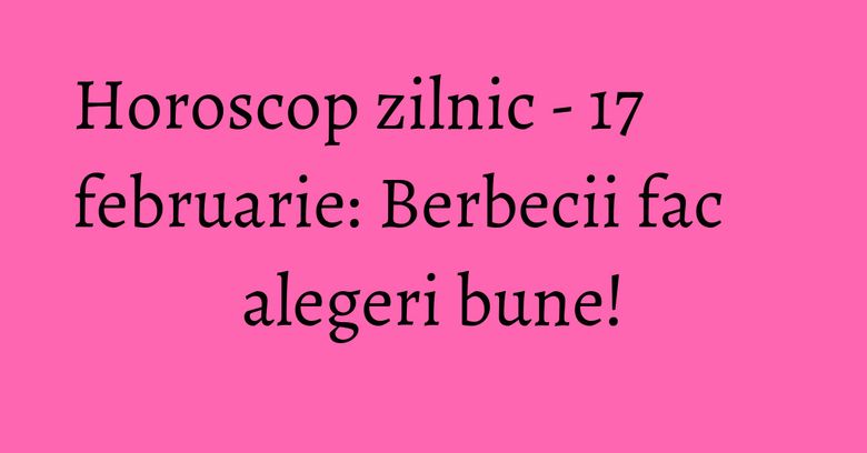 Horoscop zilnic - 17 februarie: Berbecii fac alegeri bune!
