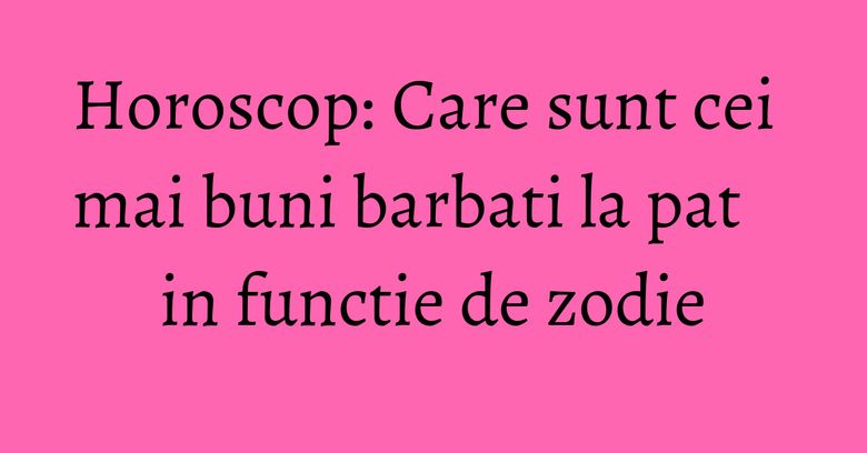 Horoscop: Care sunt cei mai buni barbati la pat in functie de zodie