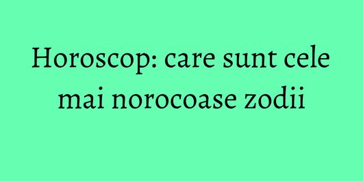 Horoscop: care sunt cele mai norocoase zodii