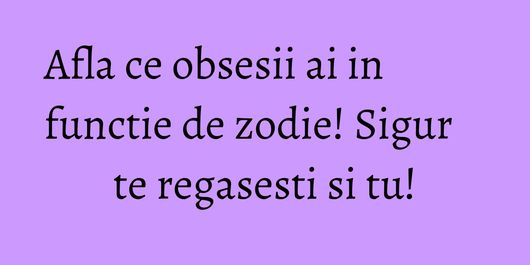 Afla ce obsesii ai in functie de zodie! Sigur te regasesti si tu!