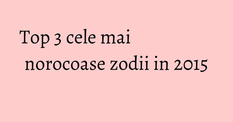 Top 3 cele mai norocoase zodii in 2015 Top 3 cele mai norocoase zodii in 2015