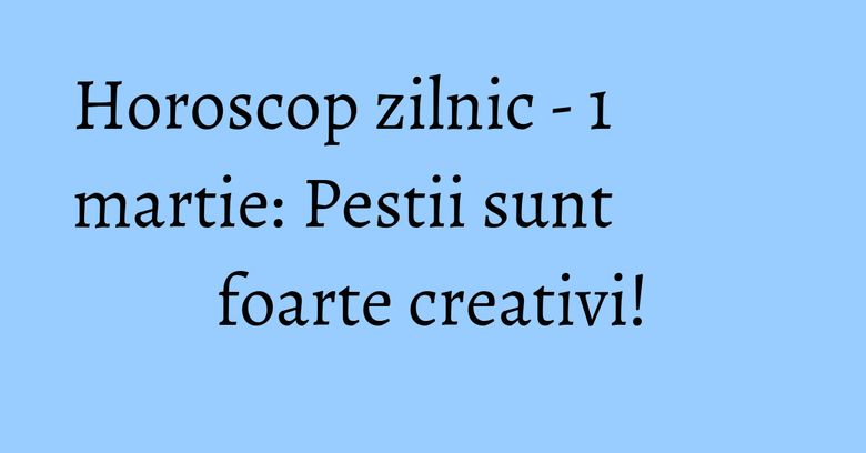 Horoscop zilnic - 1 martie: Pestii sunt foarte creativi!