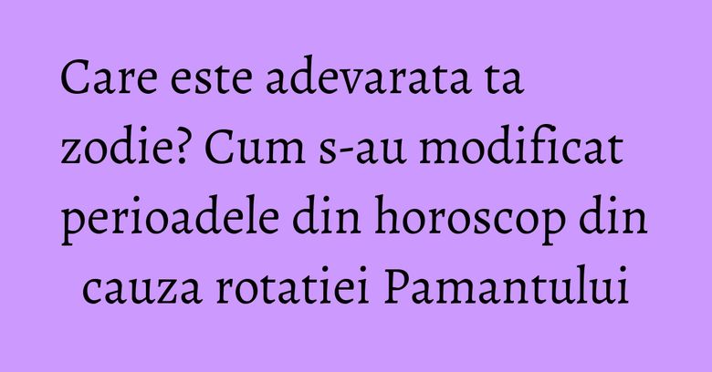 Care este adevarata ta zodie? Cum s-au modificat perioadele din horoscop din cauza rotatiei Pamantului