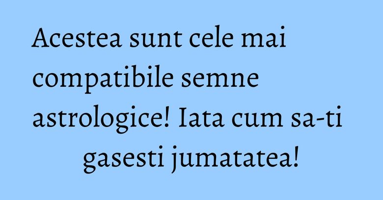 Acestea sunt cele mai compatibile semne astrologice! Iata cum sa-ti gasesti jumatatea!